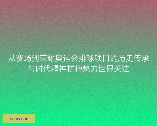 从赛场到荣耀奥运会排球项目的历史传承与时代精神拼搏魅力世界关注