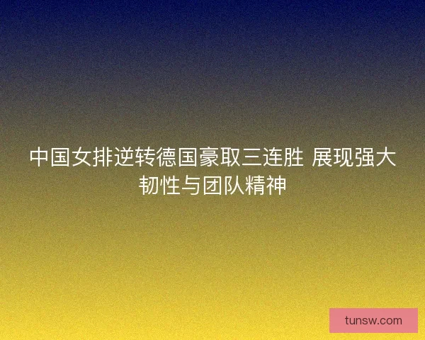 中国女排逆转德国豪取三连胜 展现强大韧性与团队精神