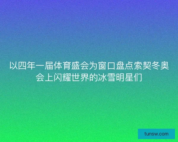 以四年一届体育盛会为窗口盘点索契冬奥会上闪耀世界的冰雪明星们