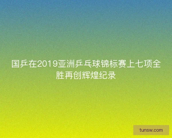 国乒在2019亚洲乒乓球锦标赛上七项全胜再创辉煌纪录