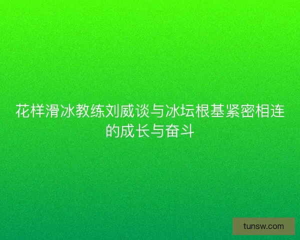 花样滑冰教练刘威谈与冰坛根基紧密相连的成长与奋斗