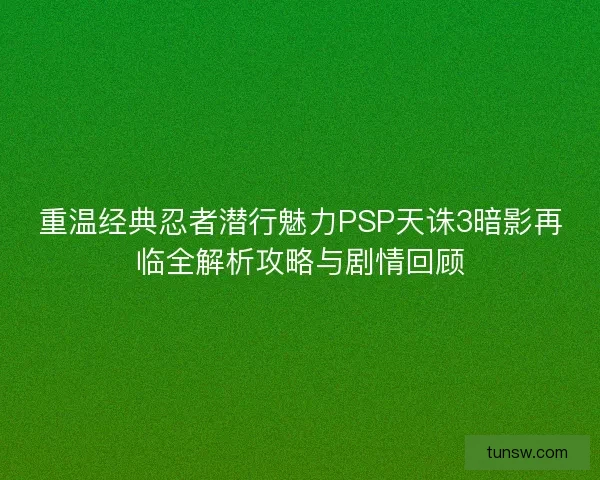 重温经典忍者潜行魅力PSP天诛3暗影再临全解析攻略与剧情回顾