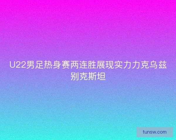 U22男足热身赛两连胜展现实力力克乌兹别克斯坦