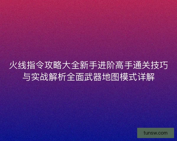 火线指令攻略大全新手进阶高手通关技巧与实战解析全面武器地图模式详解