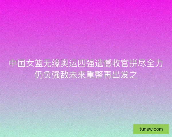 中国女篮无缘奥运四强遗憾收官拼尽全力仍负强敌未来重整再出发之