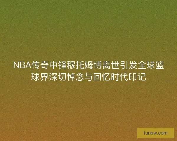 NBA传奇中锋穆托姆博离世引发全球篮球界深切悼念与回忆时代印记