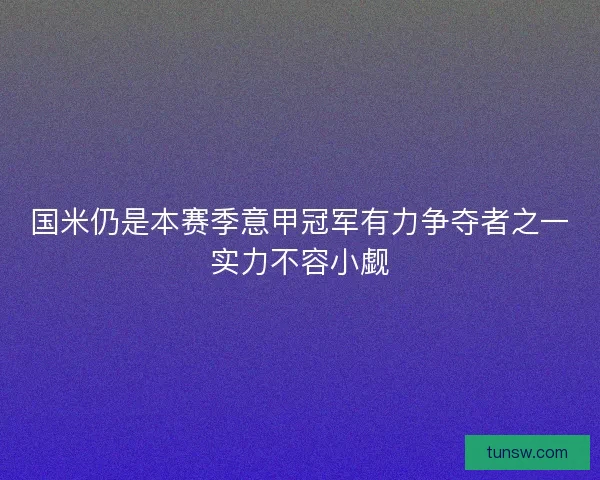 国米仍是本赛季意甲冠军有力争夺者之一实力不容小觑