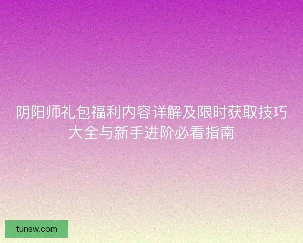 阴阳师礼包福利内容详解及限时获取技巧大全与新手进阶必看指南