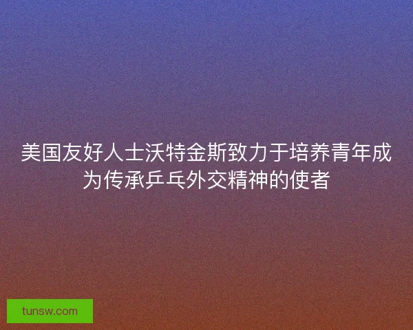 美国友好人士沃特金斯致力于培养青年成为传承乒乓外交精神的使者