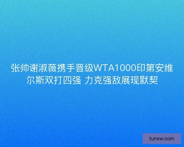 张帅谢淑薇携手晋级WTA1000印第安维尔斯双打四强 力克强敌展现默契