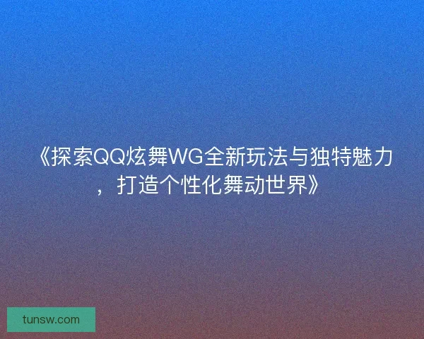 《探索QQ炫舞WG全新玩法与独特魅力，打造个性化舞动世界》