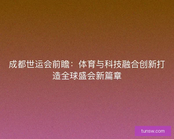 成都世运会前瞻：体育与科技融合创新打造全球盛会新篇章
